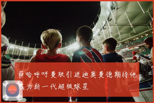 萨哈呼吁曼联引进迪奥曼德期待他成为新一代超级球星