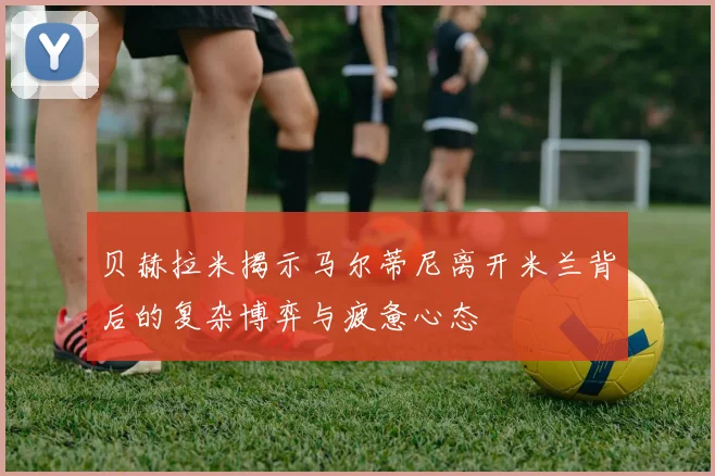 贝赫拉米揭示马尔蒂尼离开米兰背后的复杂博弈与疲惫心态
