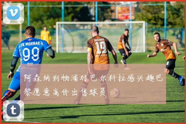 阿森纳利物浦对巴尔科拉感兴趣巴黎愿意高价出售球员