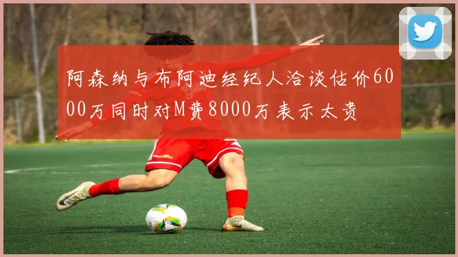 阿森纳与布阿迪经纪人洽谈估价6000万同时对M费8000万表示太贵