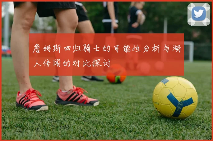 詹姆斯回归骑士的可能性分析与湖人传闻的对比探讨