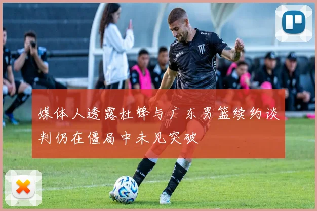 媒体人透露杜锋与广东男篮续约谈判仍在僵局中未见突破
