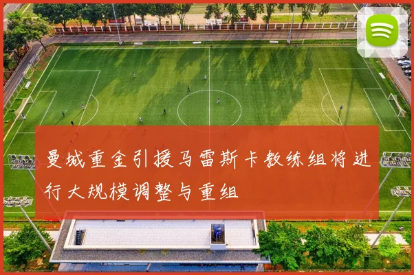 曼城重金引援马雷斯卡教练组将进行大规模调整与重组