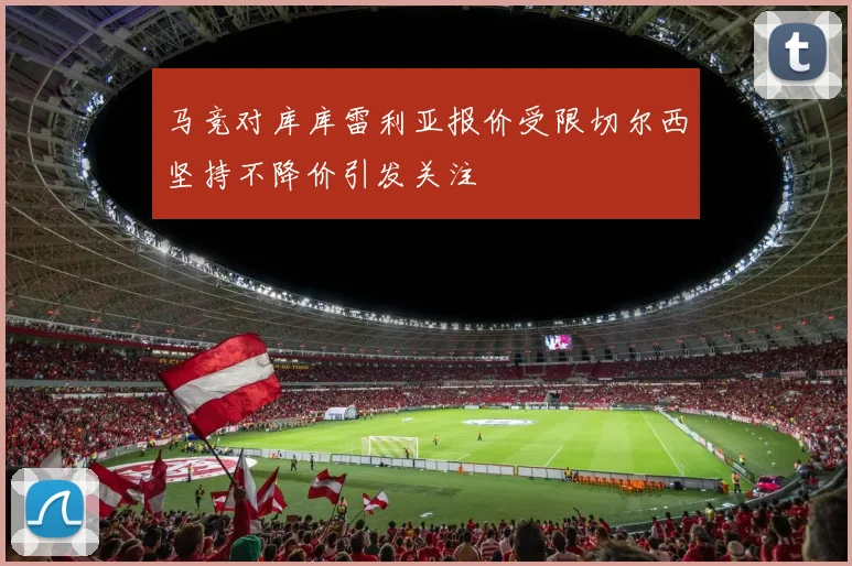 马竞对库库雷利亚报价受限切尔西坚持不降价引发关注