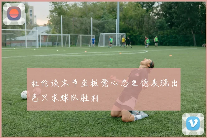 杜伦谈末节坐板凳心态里德表现出色只求球队胜利