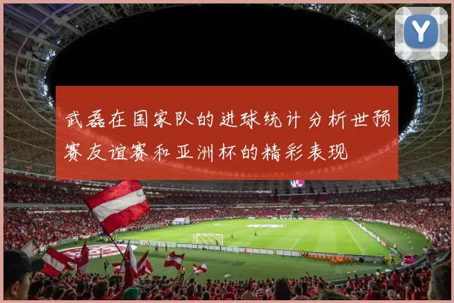 武磊在国家队的进球统计分析世预赛友谊赛和亚洲杯的精彩表现