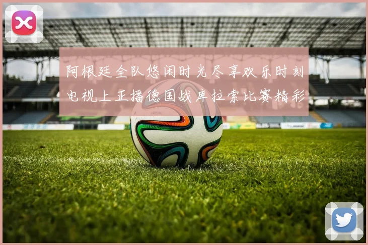阿根廷全队悠闲时光尽享欢乐时刻电视上正播德国战库拉索比赛精彩瞬间