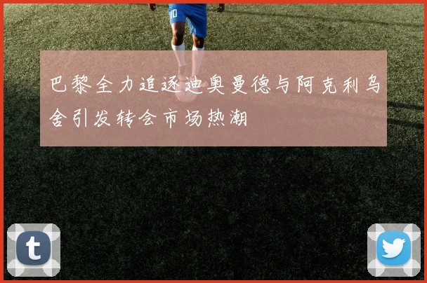 巴黎全力追逐迪奥曼德与阿克利乌舍引发转会市场热潮